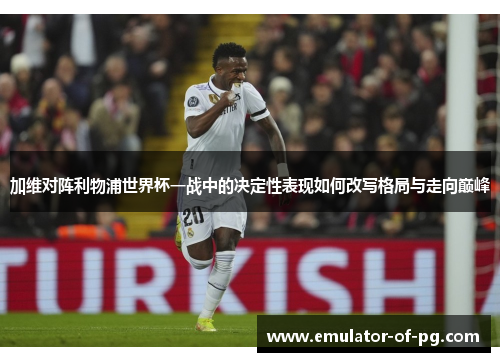 加维对阵利物浦世界杯一战中的决定性表现如何改写格局与走向巅峰