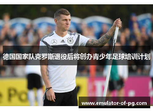 德国国家队克罗斯退役后将创办青少年足球培训计划 德国国家队克罗斯退役后将创办青少年足球培训计划