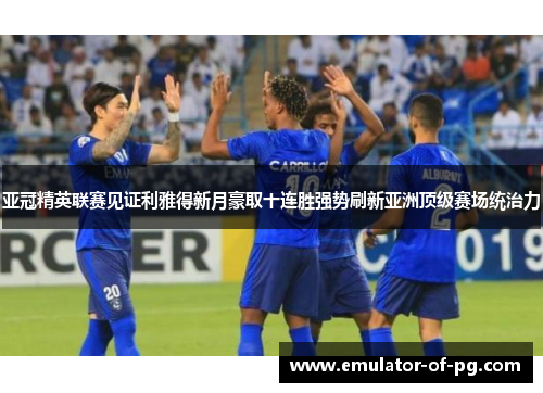 亚冠精英联赛见证利雅得新月豪取十连胜强势刷新亚洲顶级赛场统治力 亚冠精英联赛见证利雅得新月豪取十连胜强势刷新亚洲顶级赛场统治力