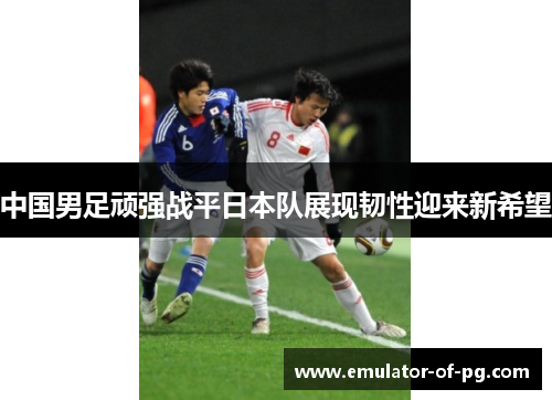 中国男足顽强战平日本队展现韧性迎来新希望 中国男足顽强战平日本队展现韧性迎来新希望