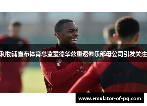 利物浦宣布体育总监爱德华兹重返俱乐部母公司引发关注