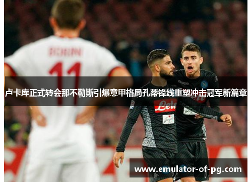 卢卡库正式转会那不勒斯引爆意甲格局孔蒂锋线重塑冲击冠军新篇章 卢卡库正式转会那不勒斯引爆意甲格局孔蒂锋线重塑冲击冠军新篇章