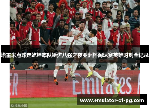 塔雷米点球定乾坤率队挺进八强之夜亚洲杯淘汰赛英雄时刻全记录 塔雷米点球定乾坤率队挺进八强之夜亚洲杯淘汰赛英雄时刻全记录