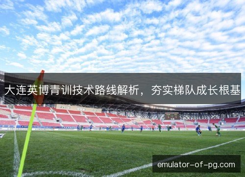 大连英博青训技术路线解析，夯实梯队成长根基